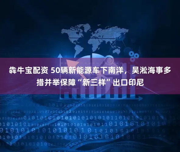 犇牛宝配资 50辆新能源车下南洋，吴淞海事多措并举保障“新三样”出口印尼