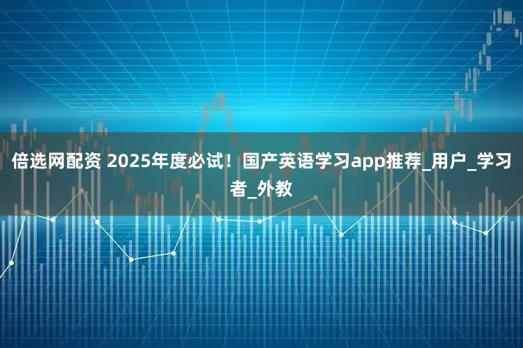 倍选网配资 2025年度必试！国产英语学习app推荐_用户_学习者_外教
