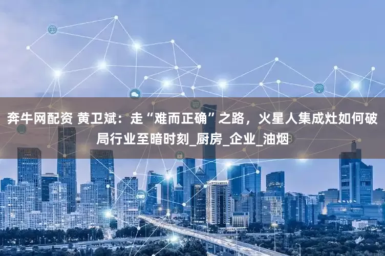 奔牛网配资 黄卫斌：走“难而正确”之路，火星人集成灶如何破局行业至暗时刻_厨房_企业_油烟