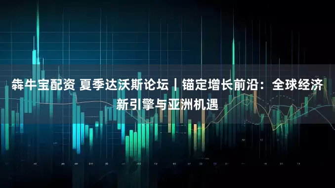 犇牛宝配资 夏季达沃斯论坛｜锚定增长前沿：全球经济新引擎与亚洲机遇