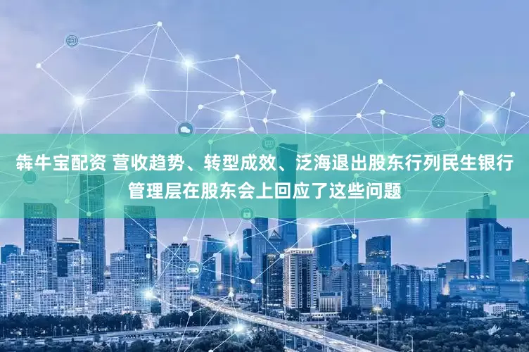 犇牛宝配资 营收趋势、转型成效、泛海退出股东行列民生银行管理层在股东会上回应了这些问题