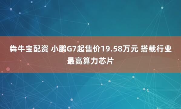 犇牛宝配资 小鹏G7起售价19.58万元 搭载行业最高算力芯片