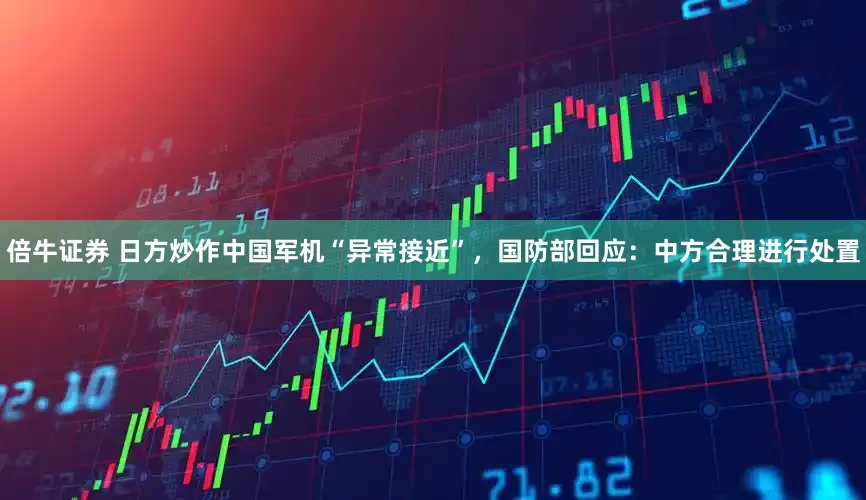 倍牛证券 日方炒作中国军机“异常接近”，国防部回应：中方合理进行处置