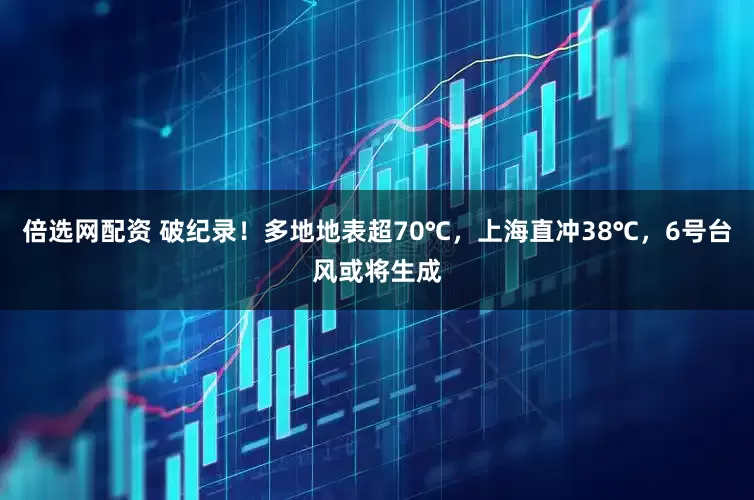 倍选网配资 破纪录！多地地表超70℃，上海直冲38℃，6号台风或将生成