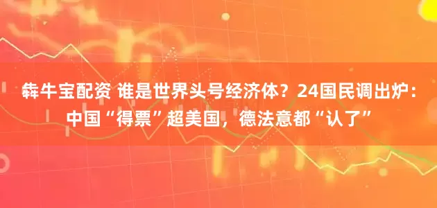 犇牛宝配资 谁是世界头号经济体？24国民调出炉：中国“得票”超美国，德法意都“认了”