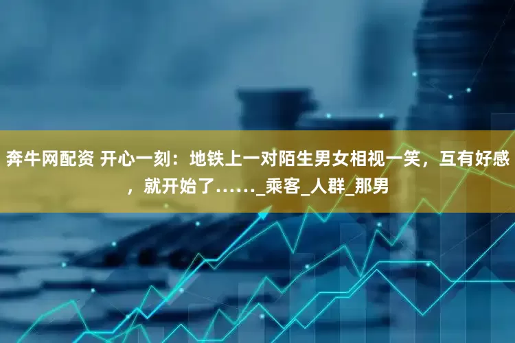 奔牛网配资 开心一刻：地铁上一对陌生男女相视一笑，互有好感，就开始了……_乘客_人群_那男