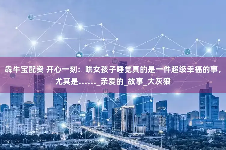 犇牛宝配资 开心一刻：哄女孩子睡觉真的是一件超级幸福的事，尤其是……_亲爱的_故事_大灰狼
