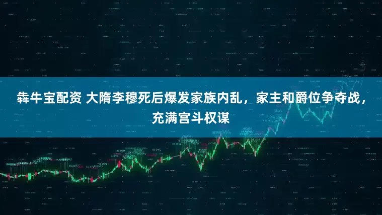 犇牛宝配资 大隋李穆死后爆发家族内乱，家主和爵位争夺战，充满宫斗权谋