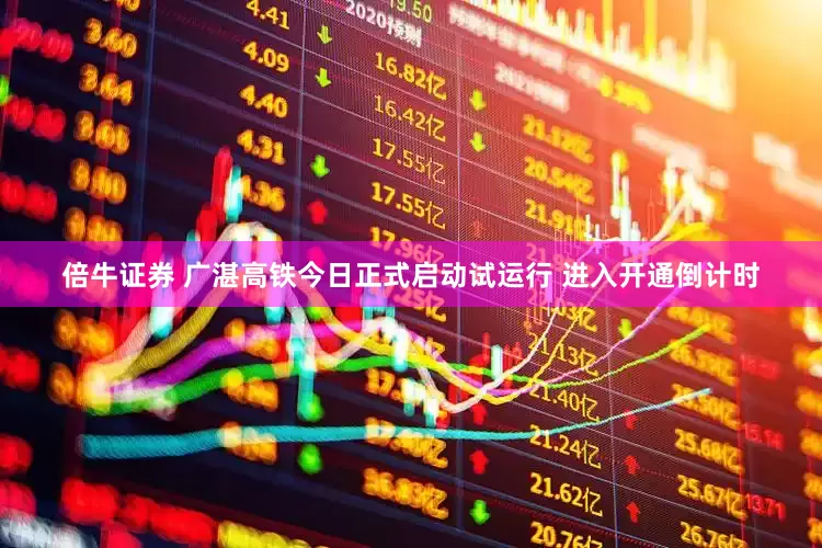 倍牛证券 广湛高铁今日正式启动试运行 进入开通倒计时