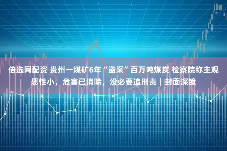 倍选网配资 贵州一煤矿6年“盗采”百万吨煤炭 检察院称主观恶性小，危害已消除，没必要追刑责｜封面深镜